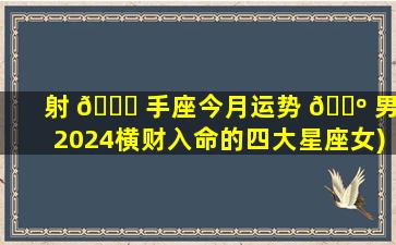射 🍁 手座今月运势 🐺 男(2024横财入命的四大星座女)